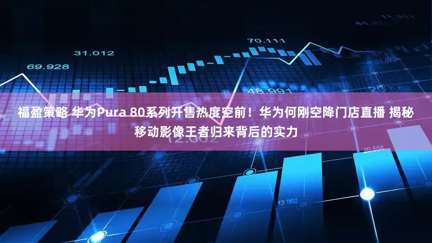 福盈策略 华为Pura 80系列开售热度空前！华为何刚空降门店直播 揭秘移动影像王者归来背后的实力