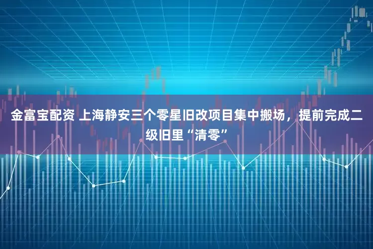 金富宝配资 上海静安三个零星旧改项目集中搬场，提前完成二级旧里“清零”