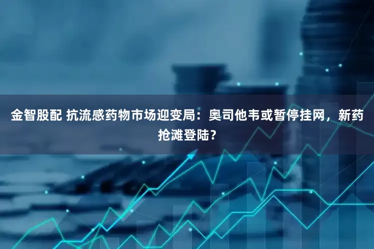 金智股配 抗流感药物市场迎变局：奥司他韦或暂停挂网，新药抢滩登陆？