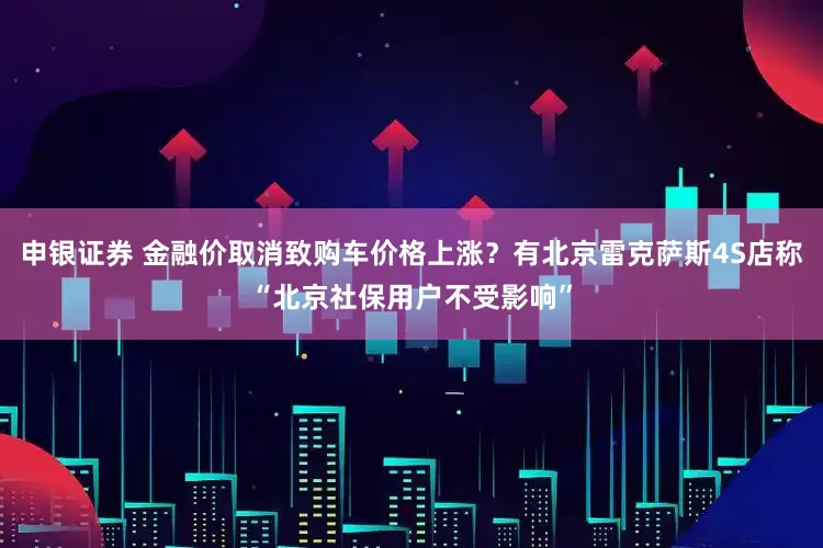 申银证券 金融价取消致购车价格上涨？有北京雷克萨斯4S店称“北京社保用户不受影响”