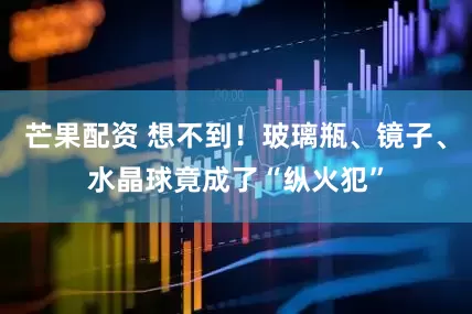 芒果配资 想不到！玻璃瓶、镜子、水晶球竟成了“纵火犯”