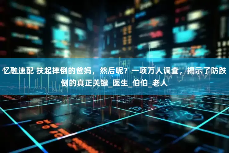 忆融速配 扶起摔倒的爸妈，然后呢？一项万人调查，揭示了防跌倒的真正关键_医生_伯伯_老人