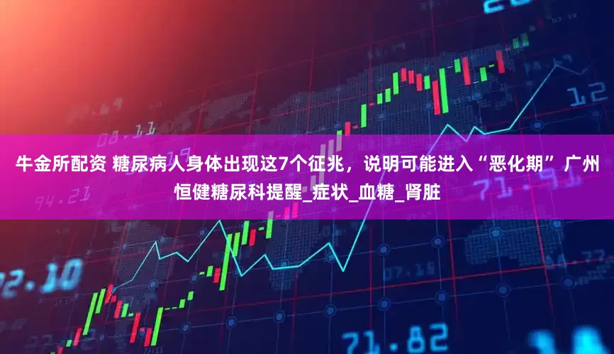 牛金所配资 糖尿病人身体出现这7个征兆，说明可能进入“恶化期” 广州恒健糖尿科提醒_症状_血糖_肾脏