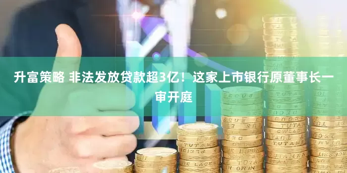 升富策略 非法发放贷款超3亿！这家上市银行原董事长一审开庭