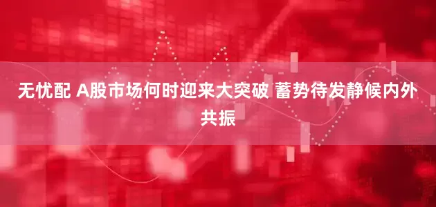 无忧配 A股市场何时迎来大突破 蓄势待发静候内外共振