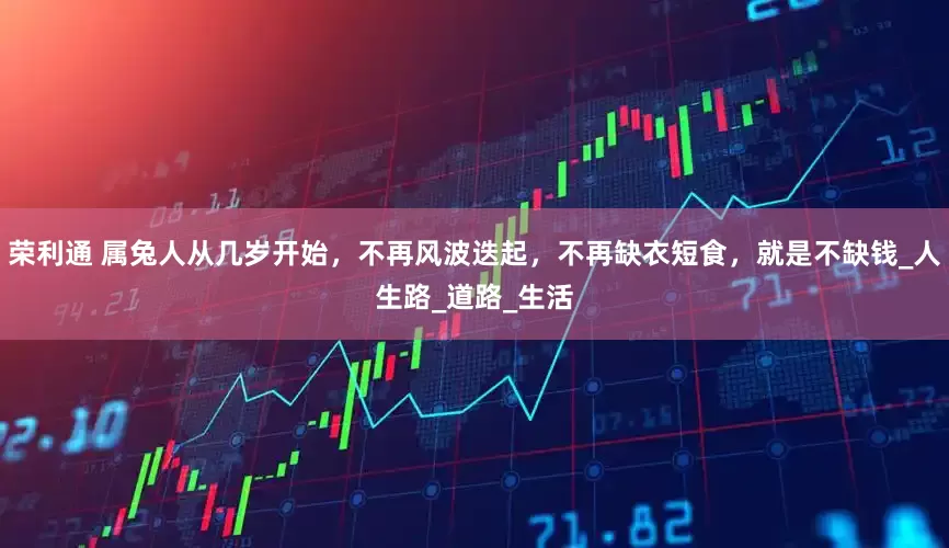 荣利通 属兔人从几岁开始，不再风波迭起，不再缺衣短食，就是不缺钱_人生路_道路_生活