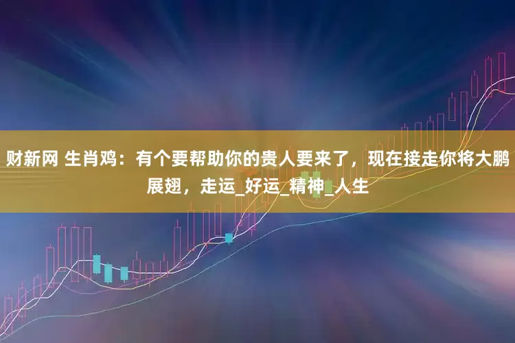 财新网 生肖鸡：有个要帮助你的贵人要来了，现在接走你将大鹏展翅，走运_好运_精神_人生