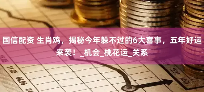 国信配资 生肖鸡，揭秘今年躲不过的6大喜事，五年好运来袭！_机会_桃花运_关系