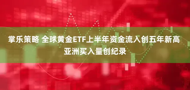 掌乐策略 全球黄金ETF上半年资金流入创五年新高 亚洲买入量创纪录