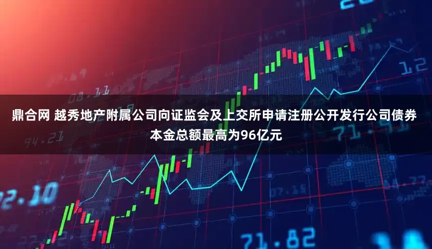 鼎合网 越秀地产附属公司向证监会及上交所申请注册公开发行公司债券 本金总额最高为96亿元