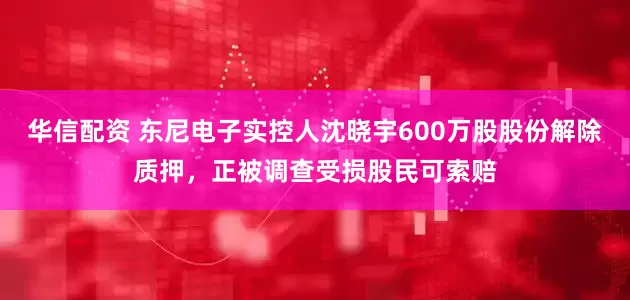 华信配资 东尼电子实控人沈晓宇600万股股份解除质押，正被调查受损股民可索赔