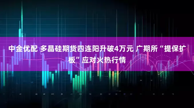 中金优配 多晶硅期货四连阳升破4万元 广期所“提保扩板”应对火热行情