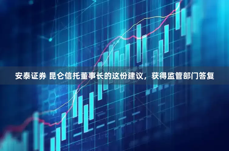 安泰证券 昆仑信托董事长的这份建议，获得监管部门答复
