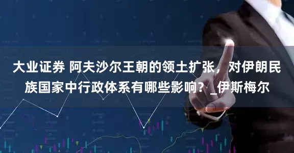 大业证券 阿夫沙尔王朝的领土扩张，对伊朗民族国家中行政体系有哪些影响？_伊斯梅尔