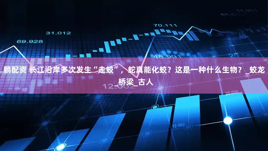 鹏配资 长江沿岸多次发生“走蛟”，蛇真能化蛟？这是一种什么生物？_蛟龙_桥梁_古人