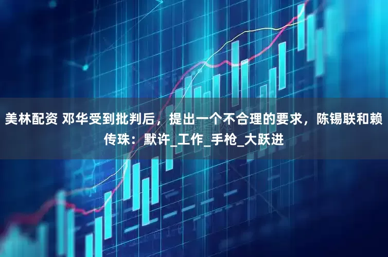 美林配资 邓华受到批判后，提出一个不合理的要求，陈锡联和赖传珠：默许_工作_手枪_大跃进