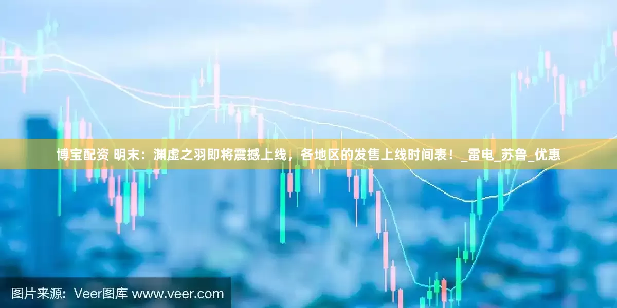 博宝配资 明末：渊虚之羽即将震撼上线，各地区的发售上线时间表！_雷电_苏鲁_优惠