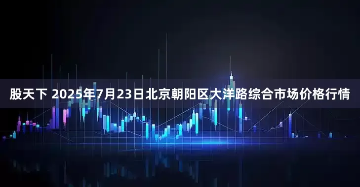 股天下 2025年7月23日北京朝阳区大洋路综合市场价格行情