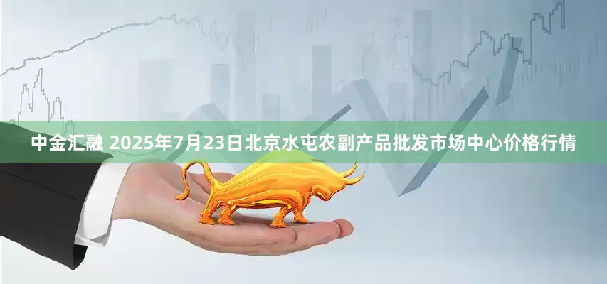 中金汇融 2025年7月23日北京水屯农副产品批发市场中心价格行情