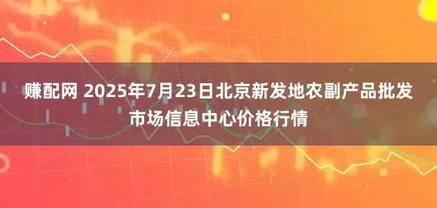 赚配网 2025年7月23日北京新发地农副产品批发市场信息中心价格行情