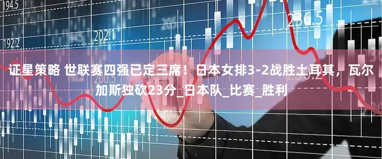 证星策略 世联赛四强已定三席！日本女排3-2战胜土耳其，瓦尔加斯独砍23分_日本队_比赛_胜利