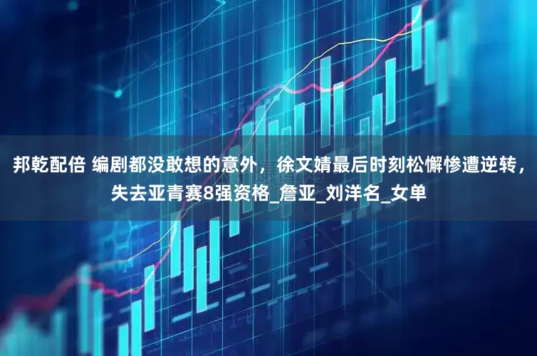 邦乾配倍 编剧都没敢想的意外，徐文婧最后时刻松懈惨遭逆转，失去亚青赛8强资格_詹亚_刘洋名_女单