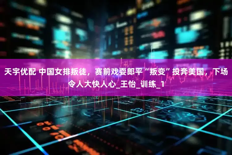 天宇优配 中国女排叛徒，赛前戏耍郎平“叛变”投奔美国，下场令人大快人心_王怡_训练_1