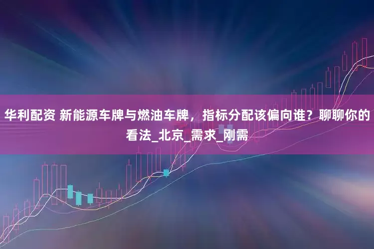 华利配资 新能源车牌与燃油车牌，指标分配该偏向谁？聊聊你的看法_北京_需求_刚需