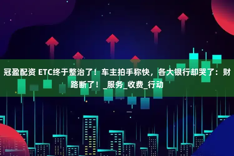 冠盈配资 ETC终于整治了！车主拍手称快，各大银行却哭了：财路断了！_服务_收费_行动