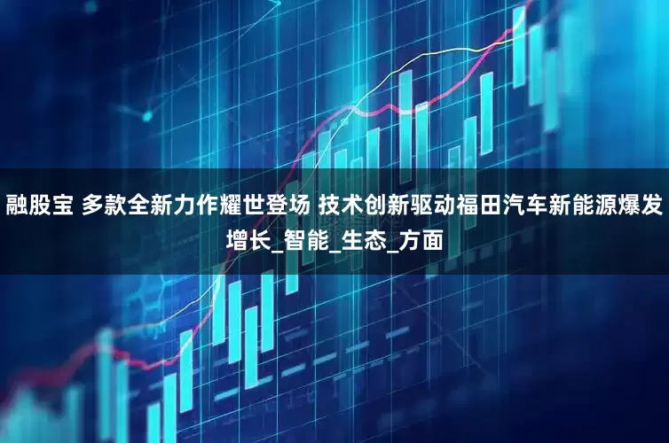 融股宝 多款全新力作耀世登场 技术创新驱动福田汽车新能源爆发增长_智能_生态_方面