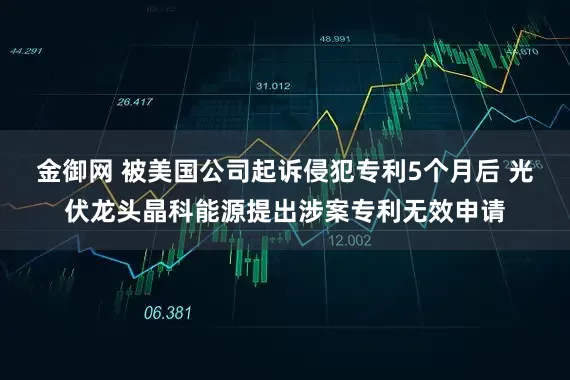 金御网 被美国公司起诉侵犯专利5个月后 光伏龙头晶科能源提出涉案专利无效申请