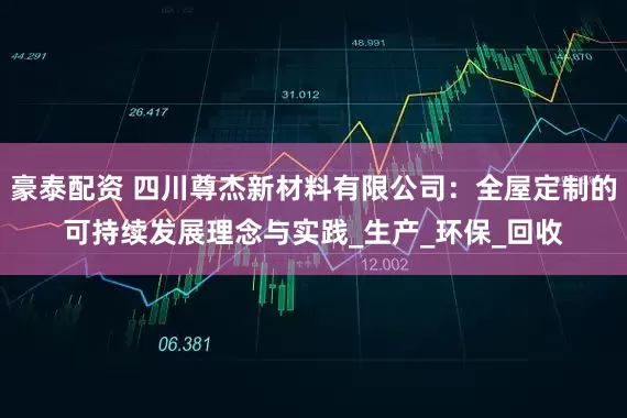 豪泰配资 四川尊杰新材料有限公司：全屋定制的可持续发展理念与实践_生产_环保_回收