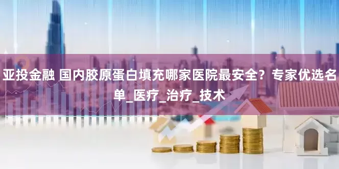 亚投金融 国内胶原蛋白填充哪家医院最安全？专家优选名单_医疗_治疗_技术