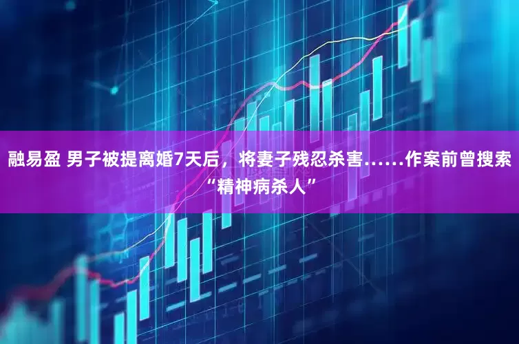 融易盈 男子被提离婚7天后，将妻子残忍杀害……作案前曾搜索“精神病杀人”
