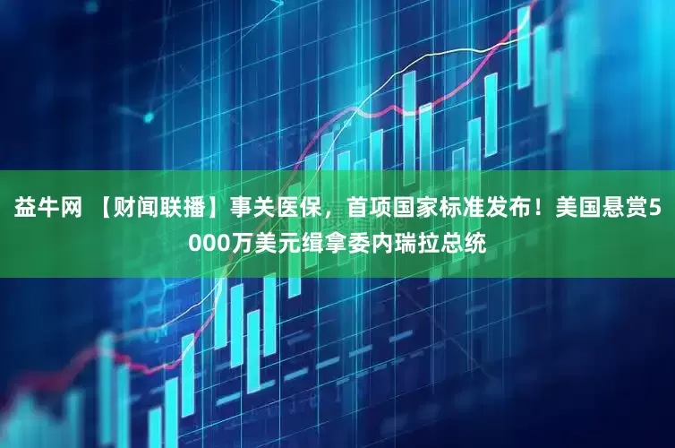 益牛网 【财闻联播】事关医保，首项国家标准发布！美国悬赏5000万美元缉拿委内瑞拉总统