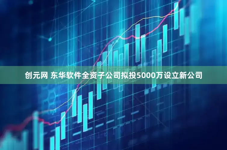 创元网 东华软件全资子公司拟投5000万设立新公司