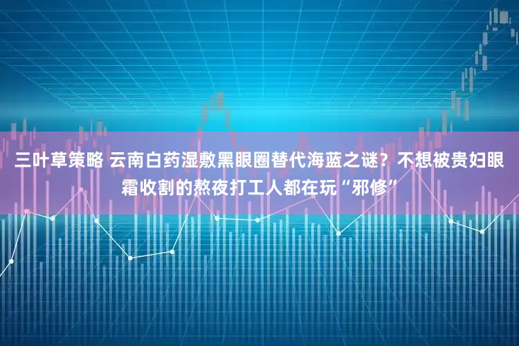 三叶草策略 云南白药湿敷黑眼圈替代海蓝之谜？不想被贵妇眼霜收割的熬夜打工人都在玩“邪修”