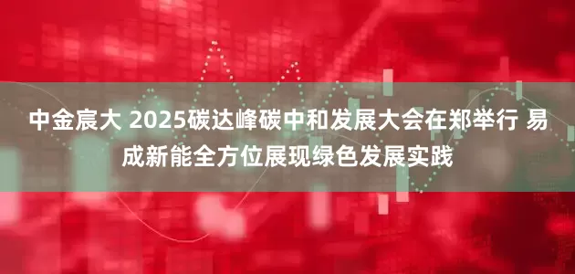 中金宸大 2025碳达峰碳中和发展大会在郑举行 易成新能全方位展现绿色发展实践
