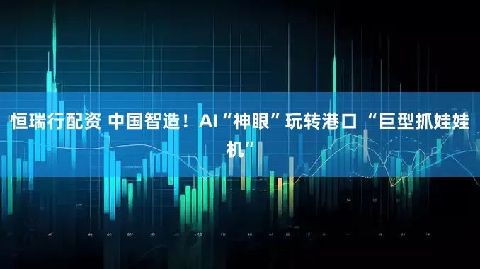 恒瑞行配资 中国智造！AI“神眼”玩转港口 “巨型抓娃娃机”