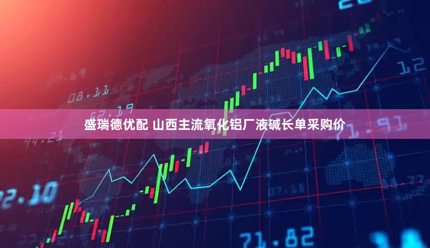 盛瑞德优配 山西主流氧化铝厂液碱长单采购价