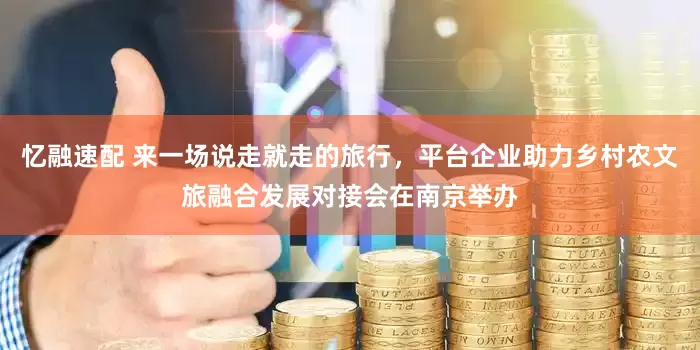 忆融速配 来一场说走就走的旅行，平台企业助力乡村农文旅融合发展对接会在南京举办