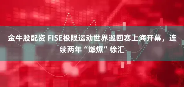 金牛股配资 FISE极限运动世界巡回赛上海开幕，连续两年“燃爆”徐汇
