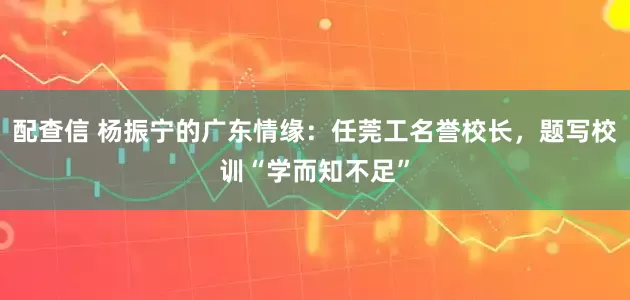配查信 杨振宁的广东情缘：任莞工名誉校长，题写校训“学而知不足”