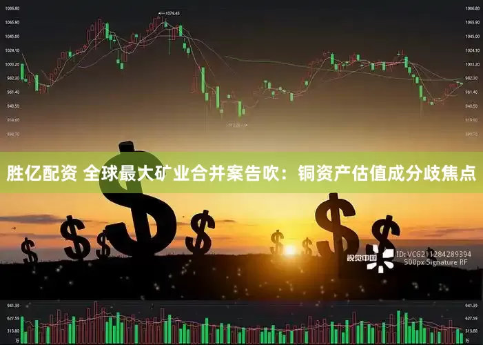 胜亿配资 全球最大矿业合并案告吹：铜资产估值成分歧焦点