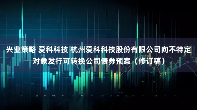 兴业策略 爱科科技 杭州爱科科技股份有限公司向不特定对象发行可转换公司债券预案（修订稿）