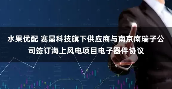 水果优配 赛晶科技旗下供应商与南京南瑞子公司签订海上风电项目电子器件协议